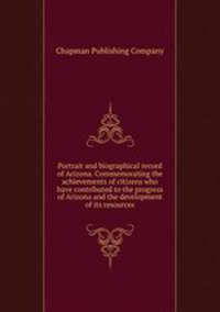 Portrait and biographical record of Arizona. Commemorating the achievements of citizens who have contributed to the progress of Arizona and the development of its resources
