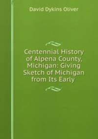 Centennial History of Alpena County, Michigan: Giving Sketch of Michigan from Its Early .