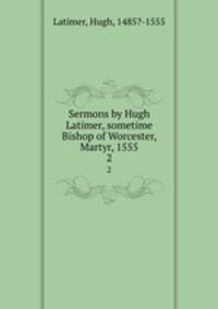 Sermons by Hugh Latimer, sometime Bishop of Worcester, Martyr, 1555. 2