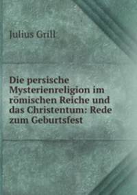 Die persische Mysterienreligion im romischen Reiche und das Christentum: Rede zum Geburtsfest .