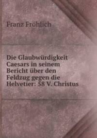 Die Glaubwurdigkeit Caesars in seinem Bericht uber den Feldzug gegen die Helvetier: 58 V. Christus
