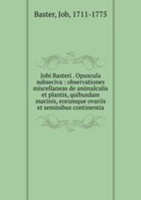 Jobi Basteri . Opuscula subseciva : observationes miscellaneas de animalculis et plantis, quibusdam marinis, eorumque ovariis et seminibus continentia