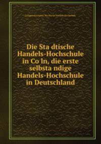 Die Sta?dtische Handels-Hochschule in Co?ln, die erste selbsta?ndige Handels-Hochschule in Deutschland