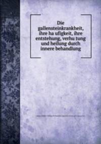 Die gallensteinkrankheit, ihre ha?ufigkeit, ihre entstehung, verhu?tung und heilung durch innere behandlung