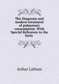 The Diagnosis and modern treatment of pulmonary consumption: With Special Reference to the Early .