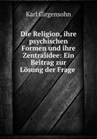 Die Religion, ihre psychischen Formen und ihre Zentralidee: Ein Beitrag zur Losung der Frage .