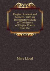 Elegies: Ancient and Modern. With an Introductory Study of Thehistory of Elegiac Poetry from the .