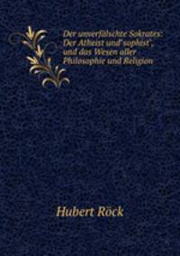 Der unverflschte Sokrates: Der Atheist und"sophist", und das Wesen aller Philosophie und Religion