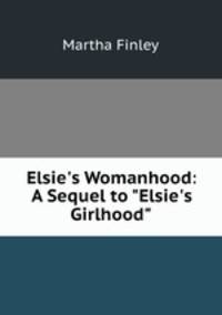 Elsie`s Womanhood: A Sequel to "Elsie`s Girlhood"