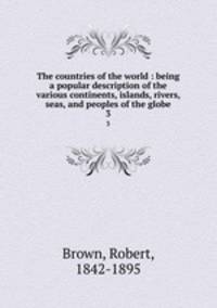 The countries of the world : being a popular description of the various continents, islands, rivers, seas, and peoples of the globe. 3