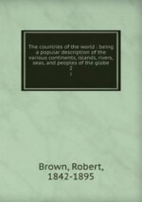 The countries of the world : being a popular description of the various continents, islands, rivers, seas, and peoples of the globe. 2