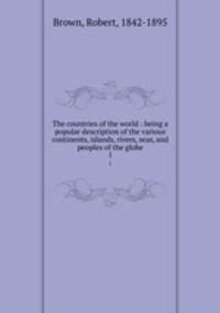 The countries of the world : being a popular description of the various continents, islands, rivers, seas, and peoples of the globe. 1