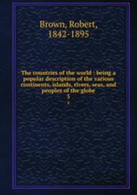 The countries of the world : being a popular description of the various continents, islands, rivers, seas, and peoples of the globe. 5