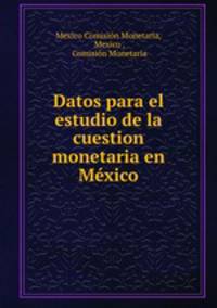 Datos para el estudio de la cuestion monetaria en Mexico