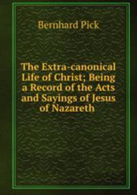 The Extra-canonical Life of Christ; Being a Record of the Acts and Sayings of Jesus of Nazareth .
