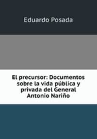 El precursor: Documentos sobre la vida publica y privada del General Antonio Narino