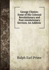 George Clinton: Some of His Colonial Revolutionary and Post-revolutionary Services. An Address .