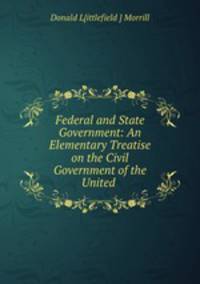 Federal and State Government: An Elementary Treatise on the Civil Government of the United .