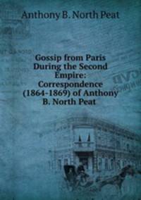 Gossip from Paris During the Second Empire: Correspondence (1864-1869) of Anthony B. North Peat .