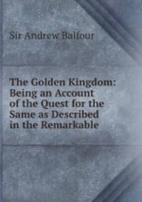 The Golden Kingdom: Being an Account of the Quest for the Same as Described in the Remarkable .