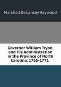 Governor William Tryon, and His Administration in the Province of North Carolina, 1765-1771 .