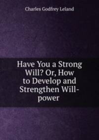 Have You a Strong Will? Or, How to Develop and Strengthen Will-power .