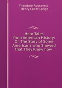 Hero Tales from American History: Or, The Story of Some Americans who Showed that They Knew how .