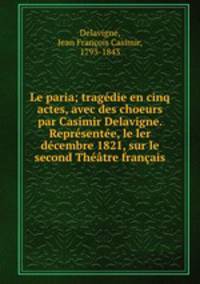 Le paria; tragedie en cinq actes, avec des choeurs par Casimir Delavigne. Representee, le ler decembre 1821, sur le second Theatre francais