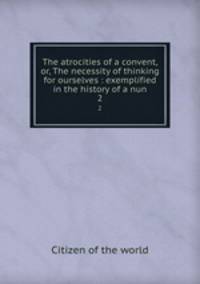 The atrocities of a convent, or, The necessity of thinking for ourselves : exemplified in the history of a nun. 2