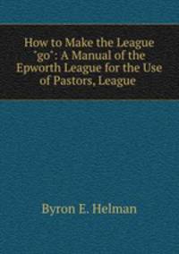 How to Make the League "go": A Manual of the Epworth League for the Use of Pastors, League .