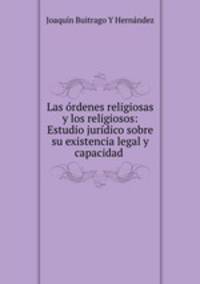 Las ordenes religiosas y los religiosos: Estudio juridico sobre su existencia legal y capacidad .