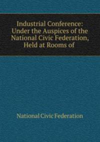 Industrial Conference: Under the Auspices of the National Civic Federation, Held at Rooms of .
