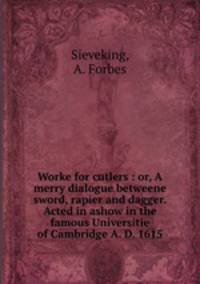 Worke for cutlers : or, A merry dialogue betweene sword, rapier and dagger. Acted in ashow in the famous Universitie of Cambridge A. D. 1615