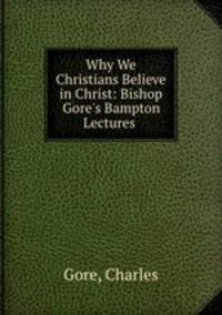 Why We Christians Believe in Christ: Bishop Gore