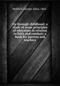 Up through childhood; a study of some principles of education in relation to faith and conduct; a book for parents and teachers