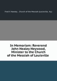 In Memoriam: Reverend John Healey Heywood, Minister to the Church of the Messiah of Louisville .