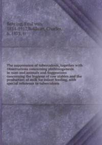 The suppression of tuberculosis, together with Observations concerning phthisiogenesis in man and animals and Suggestions concerning the hygiene of cow stables and the production of milk for infant feeding, with special reference to tuberculosis