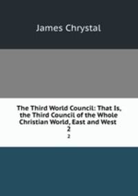 The Third World Council: That Is, the Third Council of the Whole Christian World, East and West .. 2
