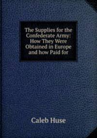 The Supplies for the Confederate Army: How They Were Obtained in Europe and how Paid for