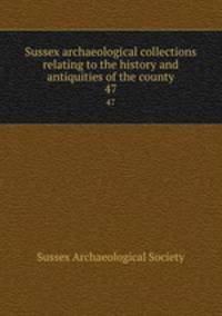 Sussex archaeological collections relating to the history and antiquities of the county. 47