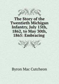 The Story of the Twentieth Michigan Infantry, July 15th, 1862, to May 30th, 1865: Embracing .