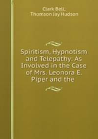 Spiritism, Hypnotism and Telepathy: As Involved in the Case of Mrs. Leonora E. Piper and the .