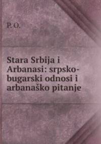 Stara Srbija i Arbanasi: srpsko-bugarski odnosi i arbanasko pitanje .