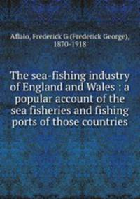 The sea-fishing industry of England and Wales : a popular account of the sea fisheries and fishing ports of those countries
