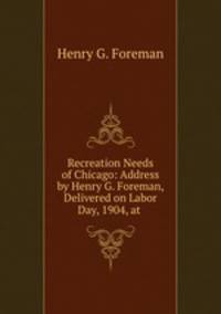Recreation Needs of Chicago: Address by Henry G. Foreman, Delivered on Labor Day, 1904, at .