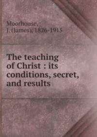 The teaching of Christ : its conditions, secret, and results