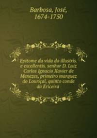 Epitome da vida do illustris. e excellentis. senhor D. Luiz Carlos Ignacio Xavier de Menezes, primeiro marquez do Lourical, quinto conde da Ericeira .