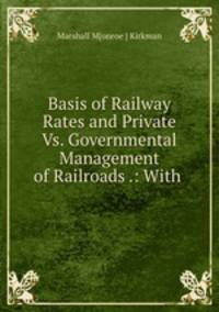 Basis of Railway Rates and Private Vs. Governmental Management of Railroads .: With .