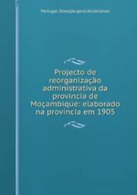 Projecto de reorganizacao administrativa da provincia de Mocambique: elaborado na provincia em 1905