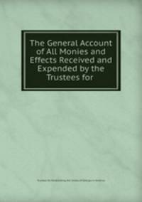 The General Account of All Monies and Effects Received and Expended by the Trustees for .